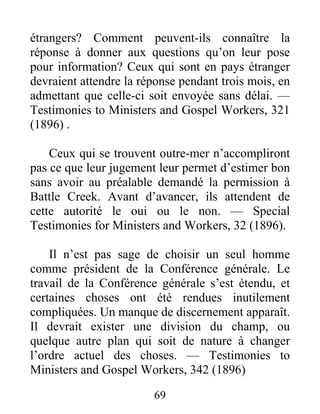69
étrangers? Comment peuvent-ils connaître la
réponse à donner aux questions qu’on leur pose
pour information? Ceux qui sont en pays étranger
devraient attendre la réponse pendant trois mois, en
admettant que celle-ci soit envoyée sans délai. —
Testimonies to Ministers and Gospel Workers, 321
(1896) .
Ceux qui se trouvent outre-mer n’accompliront
pas ce que leur jugement leur permet d’estimer bon
sans avoir au préalable demandé la permission à
Battle Creek. Avant d’avancer, ils attendent de
cette autorité le oui ou le non. — Special
Testimonies for Ministers and Workers, 32 (1896).
Il n’est pas sage de choisir un seul homme
comme président de la Conférence générale. Le
travail de la Conférence générale s’est étendu, et
certaines choses ont été rendues inutilement
compliquées. Un manque de discernement apparaît.
Il devrait exister une division du champ, ou
quelque autre plan qui soit de nature à changer
l’ordre actuel des choses. — Testimonies to
Ministers and Gospel Workers, 342 (1896)
 