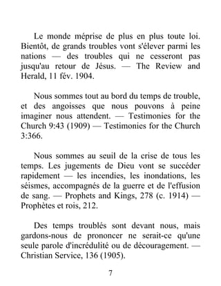 7
Le monde méprise de plus en plus toute loi.
Bientôt, de grands troubles vont s'élever parmi les
nations — des troubles qui ne cesseront pas
jusqu'au retour de Jésus. — The Review and
Herald, 11 fév. 1904.
Nous sommes tout au bord du temps de trouble,
et des angoisses que nous pouvons à peine
imaginer nous attendent. — Testimonies for the
Church 9:43 (1909) — Testimonies for the Church
3:366.
Nous sommes au seuil de la crise de tous les
temps. Les jugements de Dieu vont se succéder
rapidement — les incendies, les inondations, les
séismes, accompagnés de la guerre et de l'effusion
de sang. — Prophets and Kings, 278 (c. 1914) —
Prophètes et rois, 212.
Des temps troublés sont devant nous, mais
gardons-nous de prononcer ne serait-ce qu'une
seule parole d'incrédulité ou de découragement. —
Christian Service, 136 (1905).
 