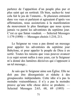 71
parlerez de l’apparition d’un peuple plus pur et
plus saint qui en sortirait. Eh bien, sachez-le: tout
cela fait le jeu de l’ennemi... Si plusieurs entraient
dans vos vues et parlaient et agissaient d’après vos
affirmations, nous assisterions à la manifestation
du mouvement le plus fanatique que nous ayons
jamais vu parmi les adventistes du septième jour.
C’est ce que Satan voudrait. — Selected Messages
1:179 (1890) — Messages choisis 1:210, 211.
Le Seigneur ne vous a pas donné un message
pour appeler les adventistes du septième jour
Babylone, et pour appeler le peuple de Dieu à en
sortir. Toutes les raisons que vous pouvez avancer
à ce sujet seront nulles à mes yeux, car le Seigneur
m’a donné des lumières décisives qui s’opposent à
un tel message...
Je sais que le Seigneur aime son Église. Elle ne
doit pas être désorganisée et réduite à des
groupuscules indépendants. Cette idée n’a pas la
moindre vraisemblance; il n’y a pas la moindre
preuve qu’une telle chose doive se produire. —
Selected Messages 2:63, 68, 69 (1893) —
 