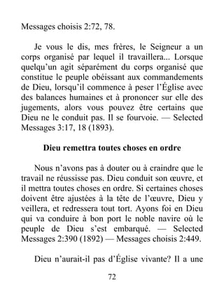 72
Messages choisis 2:72, 78.
Je vous le dis, mes frères, le Seigneur a un
corps organisé par lequel il travaillera... Lorsque
quelqu’un agit séparément du corps organisé que
constitue le peuple obéissant aux commandements
de Dieu, lorsqu’il commence à peser l’Église avec
des balances humaines et à prononcer sur elle des
jugements, alors vous pouvez être certains que
Dieu ne le conduit pas. Il se fourvoie. — Selected
Messages 3:17, 18 (1893).
Dieu remettra toutes choses en ordre
Nous n’avons pas à douter ou à craindre que le
travail ne réussisse pas. Dieu conduit son œuvre, et
il mettra toutes choses en ordre. Si certaines choses
doivent être ajustées à la tête de l’œuvre, Dieu y
veillera, et redressera tout tort. Ayons foi en Dieu
qui va conduire à bon port le noble navire où le
peuple de Dieu s’est embarqué. — Selected
Messages 2:390 (1892) — Messages choisis 2:449.
Dieu n’aurait-il pas d’Église vivante? Il a une
 