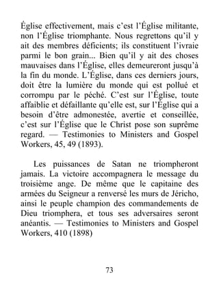 73
Église effectivement, mais c’est l’Église militante,
non l’Église triomphante. Nous regrettons qu’il y
ait des membres déficients; ils constituent l’ivraie
parmi le bon grain... Bien qu’il y ait des choses
mauvaises dans l’Église, elles demeureront jusqu’à
la fin du monde. L’Église, dans ces derniers jours,
doit être la lumière du monde qui est pollué et
corrompu par le péché. C’est sur l’Église, toute
affaiblie et défaillante qu’elle est, sur l’Église qui a
besoin d’être admonestée, avertie et conseillée,
c’est sur l’Église que le Christ pose son suprême
regard. — Testimonies to Ministers and Gospel
Workers, 45, 49 (1893).
Les puissances de Satan ne triompheront
jamais. La victoire accompagnera le message du
troisième ange. De même que le capitaine des
armées du Seigneur a renversé les murs de Jéricho,
ainsi le peuple champion des commandements de
Dieu triomphera, et tous ses adversaires seront
anéantis. — Testimonies to Ministers and Gospel
Workers, 410 (1898)
 