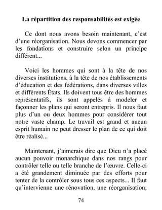 74
La répartition des responsabilités est exigée
Ce dont nous avons besoin maintenant, c’est
d’une réorganisation. Nous devons commencer par
les fondations et construire selon un principe
différent...
Voici les hommes qui sont à la tête de nos
diverses institutions, à la tête de nos établissements
d’éducation et des fédérations, dans diverses villes
et différents États. Ils doivent tous être des hommes
représentatifs, ils sont appelés à modeler et
façonner les plans qui seront entrepris. Il nous faut
plus d’un ou deux hommes pour considérer tout
notre vaste champ. Le travail est grand et aucun
esprit humain ne peut dresser le plan de ce qui doit
être réalisé...
Maintenant, j’aimerais dire que Dieu n’a placé
aucun pouvoir monarchique dans nos rangs pour
contrôler telle ou telle branche de l’œuvre. Celle-ci
a été grandement diminuée par des efforts pour
tenter de la contrôler sous tous ces aspects... Il faut
qu’intervienne une rénovation, une réorganisation;
 