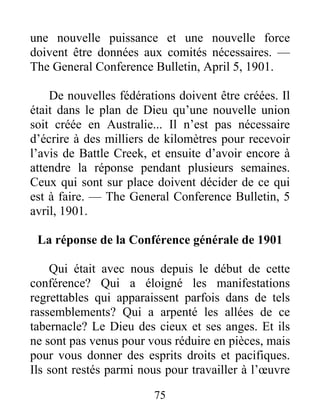 75
une nouvelle puissance et une nouvelle force
doivent être données aux comités nécessaires. —
The General Conference Bulletin, April 5, 1901.
De nouvelles fédérations doivent être créées. Il
était dans le plan de Dieu qu’une nouvelle union
soit créée en Australie... Il n’est pas nécessaire
d’écrire à des milliers de kilomètres pour recevoir
l’avis de Battle Creek, et ensuite d’avoir encore à
attendre la réponse pendant plusieurs semaines.
Ceux qui sont sur place doivent décider de ce qui
est à faire. — The General Conference Bulletin, 5
avril, 1901.
La réponse de la Conférence générale de 1901
Qui était avec nous depuis le début de cette
conférence? Qui a éloigné les manifestations
regrettables qui apparaissent parfois dans de tels
rassemblements? Qui a arpenté les allées de ce
tabernacle? Le Dieu des cieux et ses anges. Et ils
ne sont pas venus pour vous réduire en pièces, mais
pour vous donner des esprits droits et pacifiques.
Ils sont restés parmi nous pour travailler à l’œuvre
 