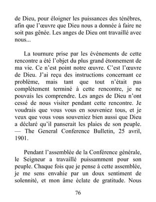 76
de Dieu, pour éloigner les puissances des ténèbres,
afin que l’œuvre que Dieu nous a donnée à faire ne
soit pas gênée. Les anges de Dieu ont travaillé avec
nous...
La tournure prise par les événements de cette
rencontre a été l’objet du plus grand étonnement de
ma vie. Ce n’est point notre œuvre. C’est l’œuvre
de Dieu. J’ai reçu des instructions concernant ce
problème, mais tant que tout n’était pas
complètement terminé à cette rencontre, je ne
pouvais les comprendre. Les anges de Dieu n’ont
cessé de nous visiter pendant cette rencontre. Je
voudrais que vous vous en souveniez tous, et je
veux que vous vous souveniez bien aussi que Dieu
a déclaré qu’il panserait les plaies de son peuple.
— The General Conference Bulletin, 25 avril,
1901.
Pendant l’assemblée de la Conférence générale,
le Seigneur a travaillé puissamment pour son
peuple. Chaque fois que je pense à cette assemblée,
je me sens envahie par un doux sentiment de
solennité, et mon âme éclate de gratitude. Nous
 