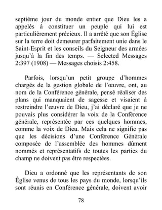 78
septième jour du monde entier que Dieu les a
appelés à constituer un peuple qui lui est
particulièrement précieux. Il a arrêté que son Église
sur la terre doit demeurer parfaitement unie dans le
Saint-Esprit et les conseils du Seigneur des armées
jusqu’à la fin des temps. — Selected Messages
2:397 (1908) — Messages choisis 2:458.
Parfois, lorsqu’un petit groupe d’hommes
chargés de la gestion globale de l’œuvre, ont, au
nom de la Conférence générale, pensé réaliser des
plans qui manquaient de sagesse et visaient à
restreindre l’œuvre de Dieu, j’ai déclaré que je ne
pouvais plus considérer la voix de la Conférence
générale, représentée par ces quelques hommes,
comme la voix de Dieu. Mais cela ne signifie pas
que les décisions d’une Conférence Générale
composée de l’assemblée des hommes dûment
nommés et représentatifs de toutes les parties du
champ ne doivent pas être respectées.
Dieu a ordonné que les représentants de son
Église venus de tous les pays du monde, lorsqu’ils
sont réunis en Conférence générale, doivent avoir
 