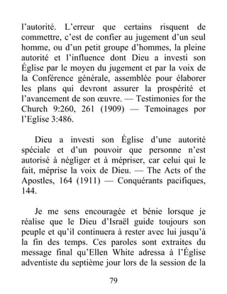 79
l’autorité. L’erreur que certains risquent de
commettre, c’est de confier au jugement d’un seul
homme, ou d’un petit groupe d’hommes, la pleine
autorité et l’influence dont Dieu a investi son
Église par le moyen du jugement et par la voix de
la Conférence générale, assemblée pour élaborer
les plans qui devront assurer la prospérité et
l’avancement de son œuvre. — Testimonies for the
Church 9:260, 261 (1909) — Temoinages por
l’Eglise 3:486.
Dieu a investi son Église d’une autorité
spéciale et d’un pouvoir que personne n’est
autorisé à négliger et à mépriser, car celui qui le
fait, méprise la voix de Dieu. — The Acts of the
Apostles, 164 (1911) — Conquérants pacifiques,
144.
Je me sens encouragée et bénie lorsque je
réalise que le Dieu d’Israël guide toujours son
peuple et qu’il continuera à rester avec lui jusqu’à
la fin des temps. Ces paroles sont extraites du
message final qu’Ellen White adressa à l’Église
adventiste du septième jour lors de la session de la
 