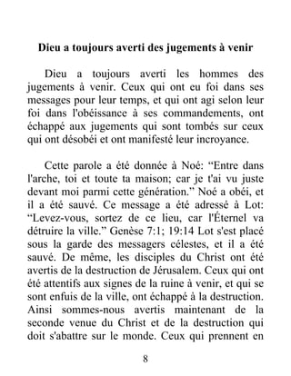 8
Dieu a toujours averti des jugements à venir
Dieu a toujours averti les hommes des
jugements à venir. Ceux qui ont eu foi dans ses
messages pour leur temps, et qui ont agi selon leur
foi dans l'obéissance à ses commandements, ont
échappé aux jugements qui sont tombés sur ceux
qui ont désobéi et ont manifesté leur incroyance.
Cette parole a été donnée à Noé: “Entre dans
l'arche, toi et toute ta maison; car je t'ai vu juste
devant moi parmi cette génération.” Noé a obéi, et
il a été sauvé. Ce message a été adressé à Lot:
“Levez-vous, sortez de ce lieu, car l'Éternel va
détruire la ville.” Genèse 7:1; 19:14 Lot s'est placé
sous la garde des messagers célestes, et il a été
sauvé. De même, les disciples du Christ ont été
avertis de la destruction de Jérusalem. Ceux qui ont
été attentifs aux signes de la ruine à venir, et qui se
sont enfuis de la ville, ont échappé à la destruction.
Ainsi sommes-nous avertis maintenant de la
seconde venue du Christ et de la destruction qui
doit s'abattre sur le monde. Ceux qui prennent en
 