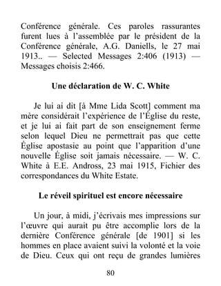 80
Conférence générale. Ces paroles rassurantes
furent lues à l’assemblée par le président de la
Conférence générale, A.G. Daniells, le 27 mai
1913.. — Selected Messages 2:406 (1913) —
Messages choisis 2:466.
Une déclaration de W. C. White
Je lui ai dit [à Mme Lida Scott] comment ma
mère considérait l’expérience de l’Église du reste,
et je lui ai fait part de son enseignement ferme
selon lequel Dieu ne permettrait pas que cette
Église apostasie au point que l’apparition d’une
nouvelle Église soit jamais nécessaire. — W. C.
White à E.E. Andross, 23 mai 1915, Fichier des
correspondances du White Estate.
Le réveil spirituel est encore nécessaire
Un jour, à midi, j’écrivais mes impressions sur
l’œuvre qui aurait pu être accomplie lors de la
dernière Conférence générale [de 1901] si les
hommes en place avaient suivi la volonté et la voie
de Dieu. Ceux qui ont reçu de grandes lumières
 