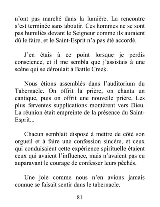 81
n’ont pas marché dans la lumière. La rencontre
s’est terminée sans aboutir. Ces hommes ne se sont
pas humiliés devant le Seigneur comme ils auraient
dû le faire, et le Saint-Esprit n’a pas été accordé.
J’en étais à ce point lorsque je perdis
conscience, et il me sembla que j’assistais à une
scène qui se déroulait à Battle Creek.
Nous étions assemblés dans l’auditorium du
Tabernacle. On offrit la prière, on chanta un
cantique, puis on offrit une nouvelle prière. Les
plus ferventes supplications montèrent vers Dieu.
La réunion était empreinte de la présence du Saint-
Esprit...
Chacun semblait disposé à mettre de côté son
orgueil et à faire une confession sincère, et ceux
qui conduisaient cette expérience spirituelle étaient
ceux qui avaient l’influence, mais n’avaient pas eu
auparavant le courage de confesser leurs péchés.
Une joie comme nous n’en avions jamais
connue se faisait sentir dans le tabernacle.
 