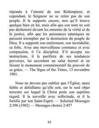 83
répondu à l’attente de son Rédempteur, et
cependant, le Seigneur ne se retire pas de son
peuple. Il le supporte encore, non qu’il trouve
quelque bien en lui, mais afin que son nom ne soit
pas déshonoré devant les ennemis de la vérité et de
la justice, afin que les puissances sataniques ne
puissent triompher par la destruction du peuple de
Dieu. Il a supporté son entêtement, son incrédulité,
sa folie. Avec une merveilleuse constance et avec
compassion, il l’a discipliné. S’il accepte ses
instructions, il le purifiera de ses tendances
perverses, lui accordant un salut éternel et en
faisant le monument commémoratif du pouvoir de
sa grâce. — The Signs of the Times, 13 novembre
1901.
Nous ne devons pas oublier que l’Église, aussi
faible et défaillante qu’elle soit, est le seul objet
terrestre sur lequel le Christ porte son suprême
regard. Il la surveille avec sollicitude, et il la
fortifie par son Saint-Esprit. — Selected Messages
2:396 (1902) — Messages choisis 2:457
 