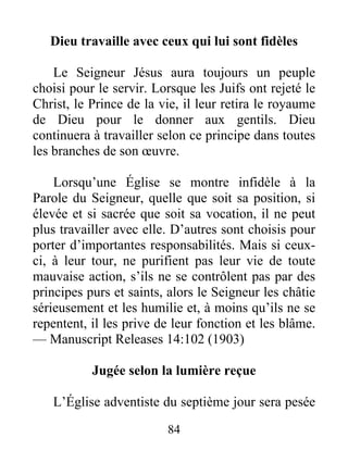 84
Dieu travaille avec ceux qui lui sont fidèles
Le Seigneur Jésus aura toujours un peuple
choisi pour le servir. Lorsque les Juifs ont rejeté le
Christ, le Prince de la vie, il leur retira le royaume
de Dieu pour le donner aux gentils. Dieu
continuera à travailler selon ce principe dans toutes
les branches de son œuvre.
Lorsqu’une Église se montre infidèle à la
Parole du Seigneur, quelle que soit sa position, si
élevée et si sacrée que soit sa vocation, il ne peut
plus travailler avec elle. D’autres sont choisis pour
porter d’importantes responsabilités. Mais si ceux-
ci, à leur tour, ne purifient pas leur vie de toute
mauvaise action, s’ils ne se contrôlent pas par des
principes purs et saints, alors le Seigneur les châtie
sérieusement et les humilie et, à moins qu’ils ne se
repentent, il les prive de leur fonction et les blâme.
— Manuscript Releases 14:102 (1903)
Jugée selon la lumière reçue
L’Église adventiste du septième jour sera pesée
 