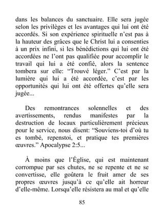 85
dans les balances du sanctuaire. Elle sera jugée
selon les privilèges et les avantages qui lui ont été
accordés. Si son expérience spirituelle n’est pas à
la hauteur des grâces que le Christ lui a consenties
à un prix infini, si les bénédictions qui lui ont été
accordées ne l’ont pas qualifiée pour accomplir le
travail qui lui a été confié, alors la sentence
tombera sur elle: “Trouvé léger.” C’est par la
lumière qui lui a été accordée, c’est par les
opportunités qui lui ont été offertes qu’elle sera
jugée...
Des remontrances solennelles et des
avertissements, rendus manifestes par la
destruction de locaux particulièrement précieux
pour le service, nous disent: “Souviens-toi d’où tu
es tombé, repenstoi, et pratique tes premières
œuvres.” Apocalypse 2:5...
À moins que l’Église, qui est maintenant
corrompue par ses chutes, ne se repente et ne se
convertisse, elle goûtera le fruit amer de ses
propres œuvres jusqu’à ce qu’elle ait horreur
d’elle-même. Lorsqu’elle résistera au mal et qu’elle
 