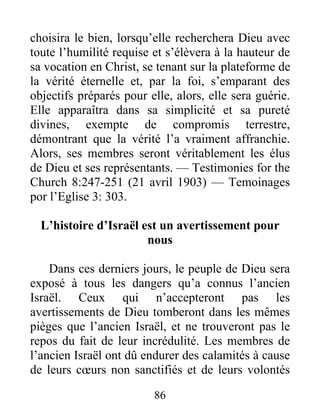86
choisira le bien, lorsqu’elle recherchera Dieu avec
toute l’humilité requise et s’élèvera à la hauteur de
sa vocation en Christ, se tenant sur la plateforme de
la vérité éternelle et, par la foi, s’emparant des
objectifs préparés pour elle, alors, elle sera guérie.
Elle apparaîtra dans sa simplicité et sa pureté
divines, exempte de compromis terrestre,
démontrant que la vérité l’a vraiment affranchie.
Alors, ses membres seront véritablement les élus
de Dieu et ses représentants. — Testimonies for the
Church 8:247-251 (21 avril 1903) — Temoinages
por l’Eglise 3: 303.
L’histoire d’Israël est un avertissement pour
nous
Dans ces derniers jours, le peuple de Dieu sera
exposé à tous les dangers qu’a connus l’ancien
Israël. Ceux qui n’accepteront pas les
avertissements de Dieu tomberont dans les mêmes
pièges que l’ancien Israël, et ne trouveront pas le
repos du fait de leur incrédulité. Les membres de
l’ancien Israël ont dû endurer des calamités à cause
de leurs cœurs non sanctifiés et de leurs volontés
 