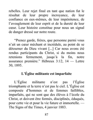 87
rebelles. Leur rejet final en tant que nation fut le
résultat de leur propre incroyance, de leur
confiance en eux-mêmes, de leur impénitence, de
l’aveuglement de leur esprit et de la dureté de leur
cœur. Leur histoire constitue pour nous un signal
de danger dressé sur notre route.
“Prenez garde, frères, que personne parmi vous
n’ait un cœur méchant et incrédule, au point de se
détourner du Dieu vivant [...] Car nous avons été
rendus participants du Christ, si du moins nous
retenions fermement, jusqu’à la fin, notre
assurance première.” Hébreux 3:12, 14 — Lettre
30, 1895.
L’Église militante est imparfaite
L’Église militante n’est pas l’Église
triomphante et la terre n’est pas le ciel. L’Église est
composée d’hommes et de femmes faillibles,
imparfaits, qui ne sont que des élèves à l’école du
Christ, et doivent être formés, disciplinés, éduqués,
pour cette vie et pour la vie future et immortelle. —
The Signs of the Times, 4 janvier 1883.
 