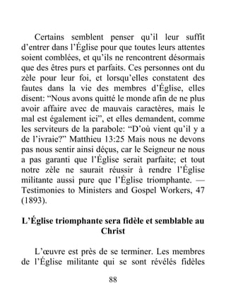 88
Certains semblent penser qu’il leur suffit
d’entrer dans l’Église pour que toutes leurs attentes
soient comblées, et qu’ils ne rencontrent désormais
que des êtres purs et parfaits. Ces personnes ont du
zèle pour leur foi, et lorsqu’elles constatent des
fautes dans la vie des membres d’Église, elles
disent: “Nous avons quitté le monde afin de ne plus
avoir affaire avec de mauvais caractères, mais le
mal est également ici”, et elles demandent, comme
les serviteurs de la parabole: “D’où vient qu’il y a
de l’ivraie?” Matthieu 13:25 Mais nous ne devons
pas nous sentir ainsi déçus, car le Seigneur ne nous
a pas garanti que l’Église serait parfaite; et tout
notre zèle ne saurait réussir à rendre l’Église
militante aussi pure que l’Église triomphante. —
Testimonies to Ministers and Gospel Workers, 47
(1893).
L’Église triomphante sera fidèle et semblable au
Christ
L’œuvre est près de se terminer. Les membres
de l’Église militante qui se sont révélés fidèles
 