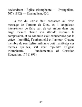 89
deviendront l’Église triomphante. — Evangelism,
707 (1892) — Evangelism, 630.
La vie du Christ était consacrée au divin
message de l’amour de Dieu, et il languissait
intensément de faire part de cet amour dans une
large mesure. Toute son attitude respirait la
compassion, et sa conduite était caractérisée par la
grâce, l’humilité, l’authenticité et l’amour. Chaque
membre de son Église militante doit manifester ces
mêmes qualités, s’il veut rejoindre l’Église
triomphante. — Fundamentals of Christian
Education, 179 (1891)
 