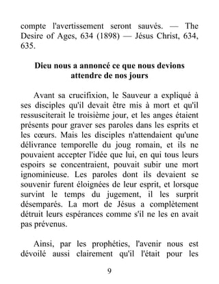 9
compte l'avertissement seront sauvés. — The
Desire of Ages, 634 (1898) — Jésus Christ, 634,
635.
Dieu nous a annoncé ce que nous devions
attendre de nos jours
Avant sa crucifixion, le Sauveur a expliqué à
ses disciples qu'il devait être mis à mort et qu'il
ressusciterait le troisième jour, et les anges étaient
présents pour graver ses paroles dans les esprits et
les cœurs. Mais les disciples n'attendaient qu'une
délivrance temporelle du joug romain, et ils ne
pouvaient accepter l'idée que lui, en qui tous leurs
espoirs se concentraient, pouvait subir une mort
ignominieuse. Les paroles dont ils devaient se
souvenir furent éloignées de leur esprit, et lorsque
survint le temps du jugement, il les surprit
désemparés. La mort de Jésus a complètement
détruit leurs espérances comme s'il ne les en avait
pas prévenus.
Ainsi, par les prophéties, l'avenir nous est
dévoilé aussi clairement qu'il l'était pour les
 
