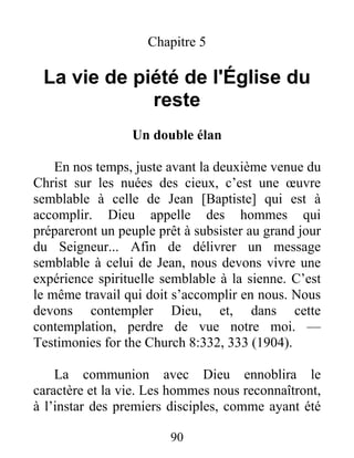 90
Chapitre 5
La vie de piété de l'Église du
reste
Un double élan
En nos temps, juste avant la deuxième venue du
Christ sur les nuées des cieux, c’est une œuvre
semblable à celle de Jean [Baptiste] qui est à
accomplir. Dieu appelle des hommes qui
prépareront un peuple prêt à subsister au grand jour
du Seigneur... Afin de délivrer un message
semblable à celui de Jean, nous devons vivre une
expérience spirituelle semblable à la sienne. C’est
le même travail qui doit s’accomplir en nous. Nous
devons contempler Dieu, et, dans cette
contemplation, perdre de vue notre moi. —
Testimonies for the Church 8:332, 333 (1904).
La communion avec Dieu ennoblira le
caractère et la vie. Les hommes nous reconnaîtront,
à l’instar des premiers disciples, comme ayant été
 