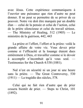 91
avec Jésus. Cette expérience communiquera à
l’ouvrier une puissance que rien d’autre ne peut
donner. Il ne peut se permettre de se priver de ce
pouvoir. Notre vie doit être marquée par un double
élan — celui de la pensée et celui de l’action, celui
de la prière silencieuse et celui du travail sérieux.
— The Ministry of Healing, 512 (1905) — Le
ministère de la guérison, 442, 443
La prière et l’effort, l’effort et la prière: voilà la
grande affaire de votre vie. Vous devez prier
comme si l’efficacité et la louange étaient dues
entièrement à Dieu, et travailler comme si le devoir
à accomplir n’incombait qu’à vous seul. —
Testimonies for the Church 4:538 (1881).
Nul n’est en sécurité ni un jour ni une heure
sans la prière. — The Great Controversy, 530
(1911) — La tragédie des siècles, 578.
Celui qui ne fait rien d’autre que de prier
cessera bientôt de prier. — Steps to Christ, 101
(1892).
 