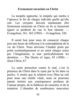 92
Fermement enracinés en Christ
La tempête approche, la tempête qui mettra à
l’épreuve la foi de chaque individu quelle qu’elle
soit. Les croyants doivent maintenant être
fermement enracinés en Christ ou ils se laisseront
égarer et perdront de vue le bon chemin. —
Evangelism, 361, 362 (1905) — Evangelism, 326.
Il serait bon pour nous de consacrer chaque
jour une heure de réflexion à la contemplation de la
vie du Christ. Nous devrions l’étudier point par
point systématiquement et en saisir chaque scène
par l’imagination, et tout particulièrement les
dernières. — The Desire of Ages, 83 (1898) —
Jésus Christ, 67.
La seule protection contre le mal, c’est la
présence du Christ dans le cœur par la foi dans sa
justice. À moins que la relation avec Dieu ne soit
pour nous une réalité vitale, nous ne pourrons
jamais résister aux conséquences profanes de
l’amour propre, de la faiblesse de caractère et de la
tentation. L’abandon de nombreuses mauvaises
 