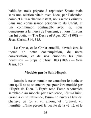 93
habitudes nous prépare à repousser Satan; mais
sans une relation vitale avec Dieu, par l’abandon
complet à lui à chaque instant, nous serons vaincus.
Sans une connaissance personnelle du Christ, et
une communion continuelle avec lui, nous
demeurons à la merci de l’ennemi, et nous finirons
par lui obéir. — The Desire of Ages, 324 (1898) —
Jésus Christ, 314, 315.
Le Christ, et le Christ crucifié, devrait être le
thème de notre contemplation, de notre
conversation, et de nos émotions les plus
heureuses. — Steps to Christ, 103 (1892) — Vers
Jésus, 159
Modelés par le Saint-Esprit
Jamais le cœur humain ne connaîtra le bonheur
tant qu’il ne se soumettra pas pour être modelé par
l’Esprit de Dieu. L’Esprit rend l’âme renouvelée
semblable au modèle par excellence, Jésus-Christ.
Grâce à cette influence, l’inimitié envers Dieu est
changée en foi et en amour, et l’orgueil, en
humilité. L’âme perçoit la beauté de la vérité, et le
 