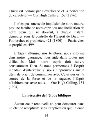 94
Christ est honoré par l’excellence et la perfection
du caractère. — Our High Calling, 152 (1896).
Il n’est pas une seule impulsion de notre nature,
pas une faculté de notre esprit ou une inclination de
notre cœur qui ne doivent, à chaque instant,
demeurer sous le contrôle de l’Esprit de Dieu. —
Patriarches et prophètes, 421 (1890) — Patriarches
et prophètes, 499.
L’Esprit illumine nos ténèbres, nous informe
dans notre ignorance, nous aide dans toutes nos
difficultés. Mais notre esprit doit suivre
constamment Dieu. Si nous permettons à l’esprit
mondain d’intervenir, si nous n’éprouvons aucun
désir de prier, de communier avec Celui qui est la
source de la force et de la sagesse, l’Esprit
n’habitera pas avec nous. — Our High Calling, 154
(1904).
La nécessité de l’étude biblique
Aucun cœur renouvelé ne peut demeurer dans
un état de réceptivité sans l’application quotidienne
 