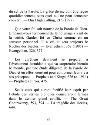 95
du sel de la Parole. La grâce divine doit être reçue
quotidiennement, sans quoi nul ne peut demeurer
converti. — Our High Calling, 215 (1897).
Que votre foi soit nourrie de la Parole de Dieu.
Emparez-vous fermement du témoignage vivant de
la vérité. Gardez foi en Christ comme en un
sauveur personnel. Il a été et sera toujours le
Rocher des Siècles. — Evangelism, 362 (1905) —
Evangelism, 326, 327
Les chrétiens devraient se préparer à
l’événement formidable qui va surprendre bientôt
le monde, par une étude diligente de la Parole de
Dieu et un effort constant pour conformer leur vie à
ses préceptes. — Prophets and Kings, 626 (c. 1914)
— Prophètes et rois, 475.
Seuls ceux qui auront fortifié leur esprit par
l’étude des vérités bibliques demeureront fermes
dans le dernier grand conflit. — The Great
Controversy, 593, 594 — La tragédie des siècles,
644.
 