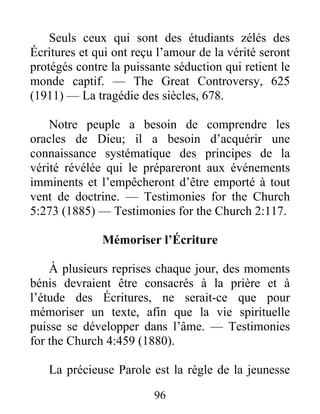96
Seuls ceux qui sont des étudiants zélés des
Écritures et qui ont reçu l’amour de la vérité seront
protégés contre la puissante séduction qui retient le
monde captif. — The Great Controversy, 625
(1911) — La tragédie des siècles, 678.
Notre peuple a besoin de comprendre les
oracles de Dieu; il a besoin d’acquérir une
connaissance systématique des principes de la
vérité révélée qui le prépareront aux événements
imminents et l’empêcheront d’être emporté à tout
vent de doctrine. — Testimonies for the Church
5:273 (1885) — Testimonies for the Church 2:117.
Mémoriser l’Écriture
À plusieurs reprises chaque jour, des moments
bénis devraient être consacrés à la prière et à
l’étude des Écritures, ne serait-ce que pour
mémoriser un texte, afin que la vie spirituelle
puisse se développer dans l’âme. — Testimonies
for the Church 4:459 (1880).
La précieuse Parole est la règle de la jeunesse
 