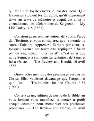 97
qui veut être loyale envers le Roi des cieux. Que
les jeunes étudient les Écritures, qu’ils apprennent
texte sur texte de mémoire et acquièrent ainsi la
connaissance des déclarations du Seigneur. — My
Life Today, 315 (1887).
Construisez un rempart autour de vous à l’aide
de l’Écriture, et vous constaterez que le monde ne
saurait l’abattre. Apprenez l’Écriture par cœur, et,
lorsqu’il avance ses tentations, répliquez à Satan
par un vigoureux: “Il est écrit”. C’est ainsi que
notre Seigneur a surmonté les tentations de Satan et
lui a résisté. — The Review and Herald, 10 avril
1888.
Ornez votre mémoire des précieuses paroles du
Christ. Elles vaudront davantage que l’argent et
que l’or. — Testimonies for the Church 6:81
(1900).
Conservez une édition de poche de la Bible sur
vous lorsque vous travaillez, et mettez à profit
chaque occasion pour mémoriser ses précieuses
promesses. — The Review and Herald, 27 avril
 