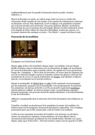 traditionnellement pour les grands évènements (entrées royales, victoires
militaires...).
Mais le 8 décembre au matin, un violent orage s'abat sur Lyon. Le maître des
cérémonies décide aussitôt de tout annuler et de reporter les réjouissances nocturnes
au dimanche suivant. Puis, finalement, le ciel se dégage, et la population lyonnaise
qui avait tant attendu cette cérémonie, d'un geste spontané, illumine ses fenêtres,
descend dans les rues et quelques feux de bengale allumés à la hâte éclairent la statue
et la chapelle de Notre-Dame-de-Fourvière (la basilique n'existe pas encore). Les
Lyonnais chantent des cantiques et crient « Vive Marie ! » jusque tard dans la nuit.

Poursuite de la tradition

Lumignons sur le bord d'une fenêtre
Depuis 1852, la fête a été reconduite chaque année. La tradition veut que chaque
famille lyonnaise conserve désormais avec ses décorations de Noël, son assortiment
de verres du 8 décembre, épais et parfois colorés. On appelle ces verres garnis d'une
bougie des « lumignons ». Dès le mois de novembre, on trouve dans les magasins des
sacs de ces fameuses bougies courtes et cannelées comme des gâteaux, ainsi que des
assortiments de verres. Le soir du 8 décembre, les bougies sont allumées et placées
dans les verres déposés sur le bord des fenêtres.
Depuis la municipalité de Michel Noir en 1989, la fête spontanée est accompagnée
par des animations proposées par la municipalité et les professionnels du spectacle.
Ces animations ont fait que cette fête a revêtu un caractère également touristique,
attirant plusieurs millions de visiteurs chaque année. La participation populaire
demeure néanmoins très présente du fait des façades illuminées et des déambulations
le soir du 8 décembre.
Affluence exceptionnelle dans le métro lors de la Fête des lumières (ici à Bellecour en
2006)
Toutefois, et malgré un attachement de la population lyonnaise à la tradition, les
fenêtres pourvues de lumignons demeurent minoritaires aujourd'hui. Ceci s'explique
notamment parce que la fête commerciale a fait de l'ombre à la tradition1.
La fête ne cesse cependant de prendre de l’ampleur et la présence, ces dernières
années, de concepteurs nationaux et internationaux de renom illustre bien le
rayonnement international grandissant de cette manifestation. Étendue sur 4 jours
depuis 19992, Lyon 8 décembre – Fête des Lumières anime tous les quartiers et offre

 