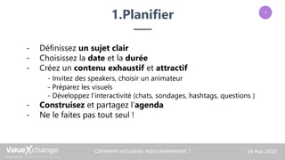1.Planifier
Les techniques événementielles sont en constante
évolution. La réalisation de vos événements es
aujourd’hui impactée par des forces exogènes. Vous
devez adopter de nouvelles stratégies pour garantir la
réussite de vos rendez-vous.
– Olivier CADI.
Comment virtualiser votre événement ? 14 mai 2020
- Définissez un sujet clair
- Choisissez la date et la durée
- Créez un contenu exhaustif et attractif
- Invitez des speakers, choisir un animateur
- Préparez les visuels
- Développez l’interactivité (chats, sondages, hashtags, questions )
- Construisez et partagez l’agenda
- Ne le faites pas tout seul !
1
 