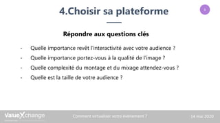 4.Choisir sa plateforme
Comment virtualiser votre événement ? 14 mai 2020
- Quelle importance revêt l’interactivité avec votre audience ?
- Quelle importance portez-vous à la qualité de l’image ?
- Quelle complexité du montage et du mixage attendez-vous ?
- Quelle est la taille de votre audience ?
Répondre aux questions clés
6
 