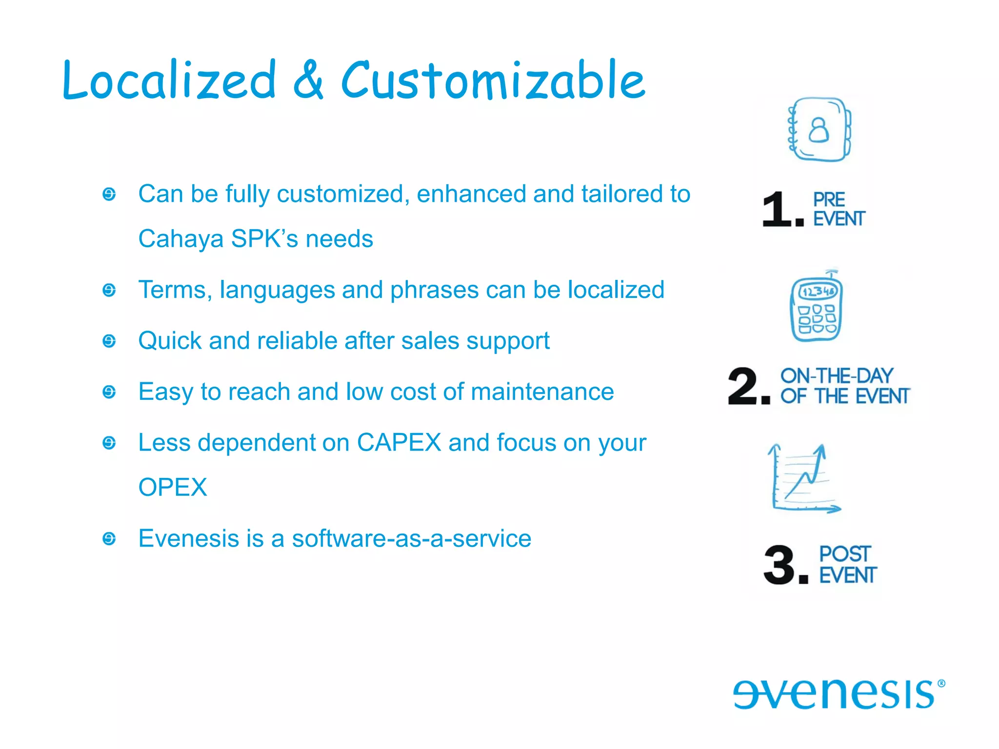 Localized & Customizable

   Can be fully customized, enhanced and tailored to
   Cahaya SPK’s needs

   Terms, languages and phrases can be localized

   Quick and reliable after sales support

   Easy to reach and low cost of maintenance

   Less dependent on CAPEX and focus on your
   OPEX

   Evenesis is a software-as-a-service
 