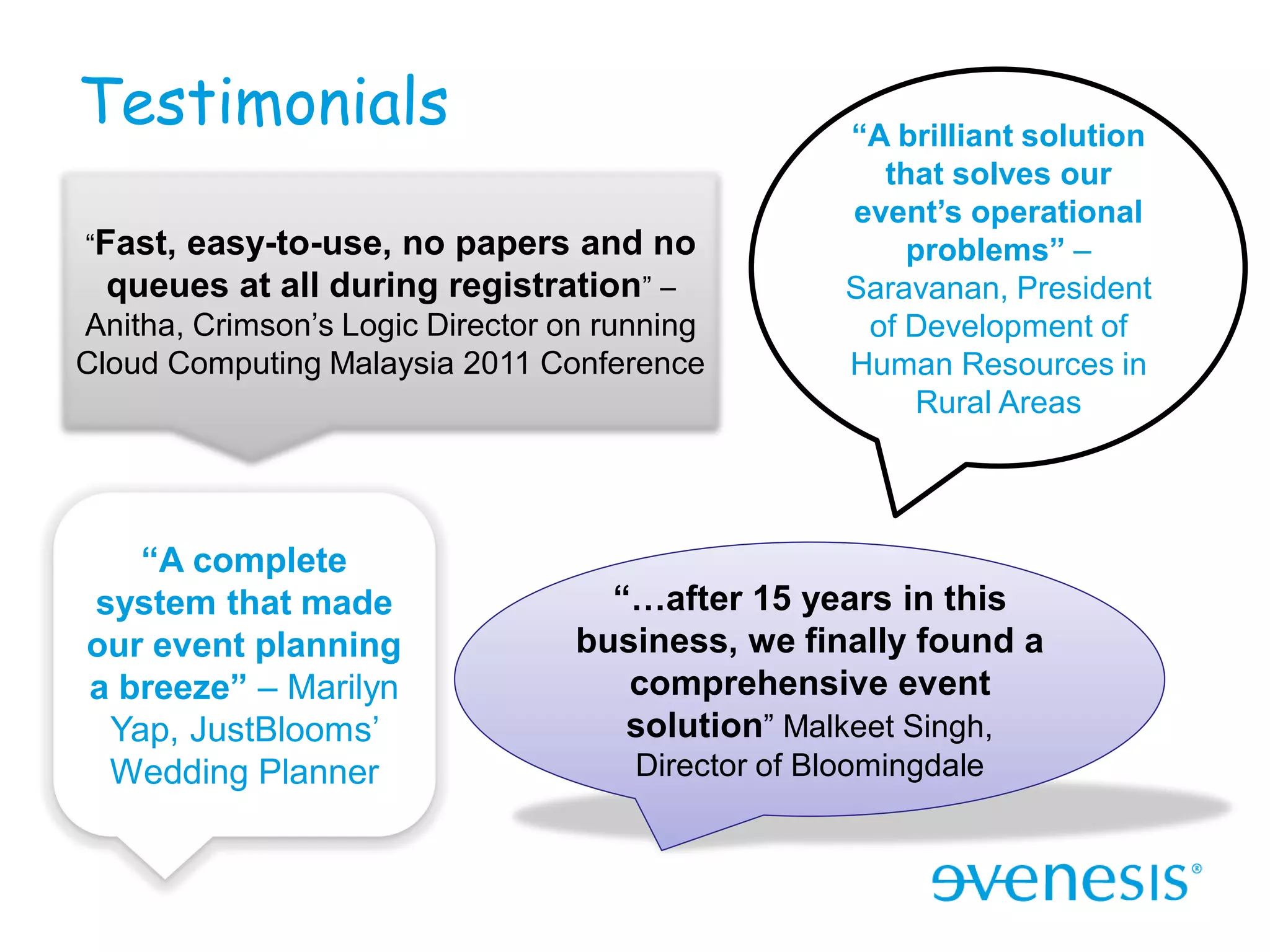 Testimonials                                        “A brilliant solution
                                                      that solves our
                                                    event’s operational
“Fast,easy-to-use, no papers and no                     problems” –
  queues at all during registration” –              Saravanan, President
Anitha, Crimson’s Logic Director on running          of Development of
Cloud Computing Malaysia 2011 Conference            Human Resources in
                                                        Rural Areas




   “A complete
system that made                    “…after 15 years in this
our event planning                business, we finally found a
a breeze” – Marilyn                  comprehensive event
 Yap, JustBlooms’                    solution” Malkeet Singh,
 Wedding Planner                      Director of Bloomingdale
 