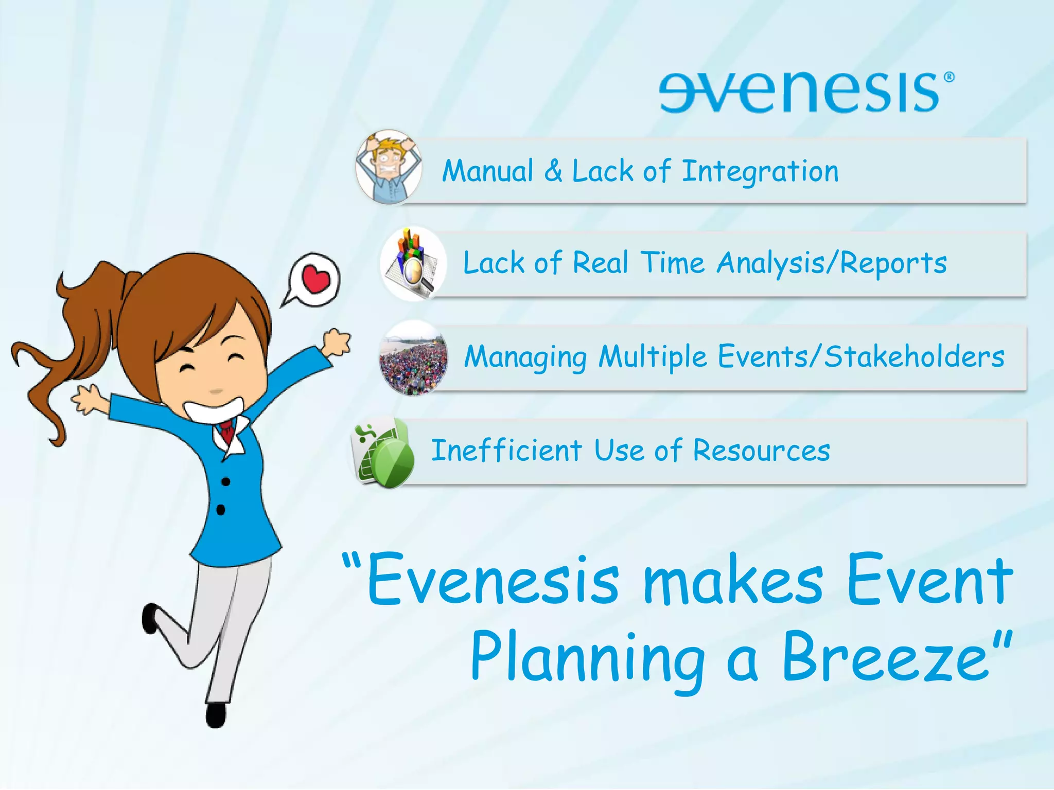 Manual & Lack of Integration


    Lack of Real Time Analysis/Reports


    Managing Multiple Events/Stakeholders


  Inefficient Use of Resources



“Evenesis makes Event
    Planning a Breeze”
 