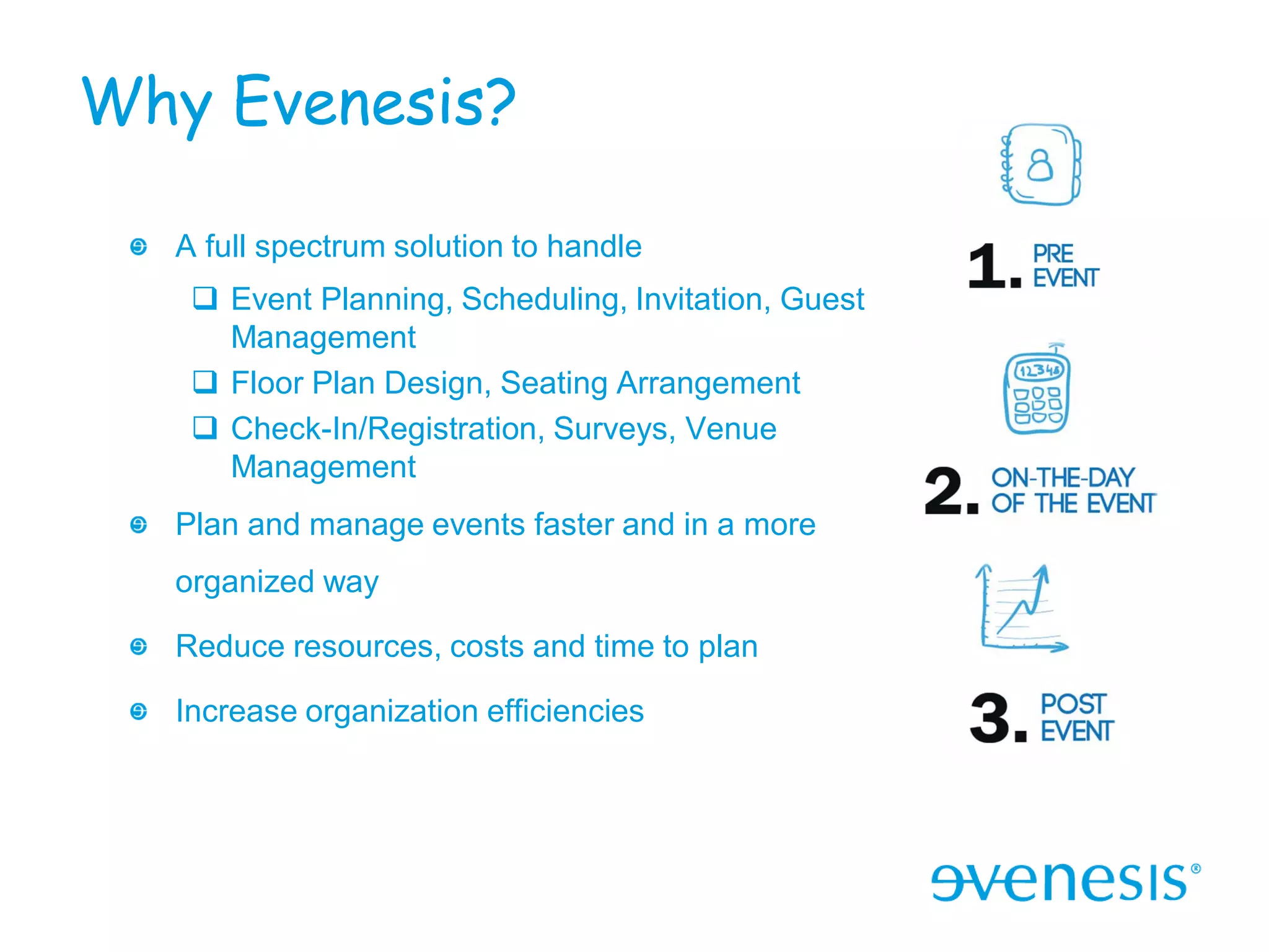 Why Evenesis?

  A full spectrum solution to handle
    Event Planning, Scheduling, Invitation, Guest
     Management
    Floor Plan Design, Seating Arrangement
    Check-In/Registration, Surveys, Venue
     Management
  Plan and manage events faster and in a more
  organized way

  Reduce resources, costs and time to plan

  Increase organization efficiencies
 