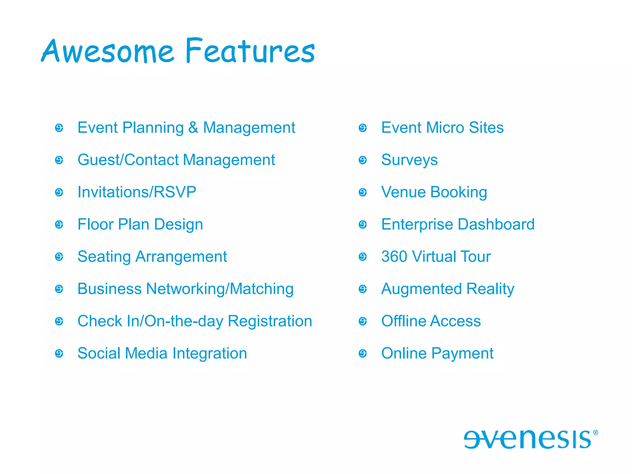 Awesome Features

  Event Planning & Management        Event Micro Sites

  Guest/Contact Management           Surveys

  Invitations/RSVP                   Venue Booking

  Floor Plan Design                  Enterprise Dashboard

  Seating Arrangement                360 Virtual Tour

  Business Networking/Matching       Augmented Reality

  Check In/On-the-day Registration   Offline Access

  Social Media Integration           Online Payment
 