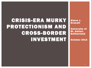CRISIS-ERA MURKY
PROTECTIONISM AND
CROSS-BORDER
INVESTMENT

Simon J.
Evenett
University of
St. Gallen,
Switzerland
October 201 3

1

 