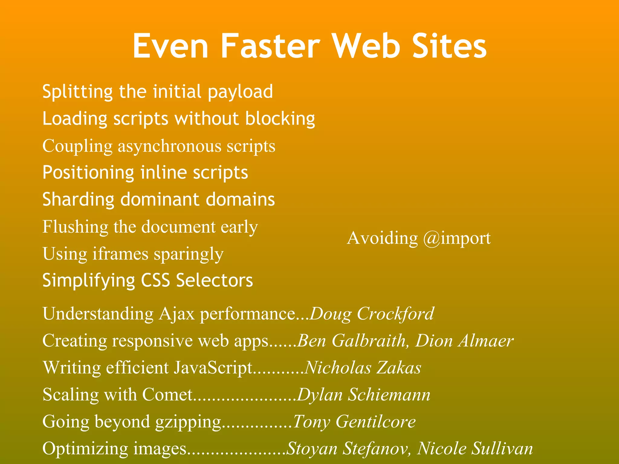 Even Faster Web Sites
Splitting the initial payload
Loading scripts without blocking
Coupling asynchronous scripts
Positioning inline scripts
Sharding dominant domains
Flushing the document early
                                           Avoiding @import
Using iframes sparingly
Simplifying CSS Selectors
Understanding Ajax performance...Doug Crockford
Creating responsive web apps......Ben Galbraith, Dion Almaer
Writing efficient JavaScript...........Nicholas Zakas
Scaling with Comet......................Dylan Schiemann
Going beyond gzipping...............Tony Gentilcore
Optimizing images.....................Stoyan Stefanov, Nicole Sullivan
 