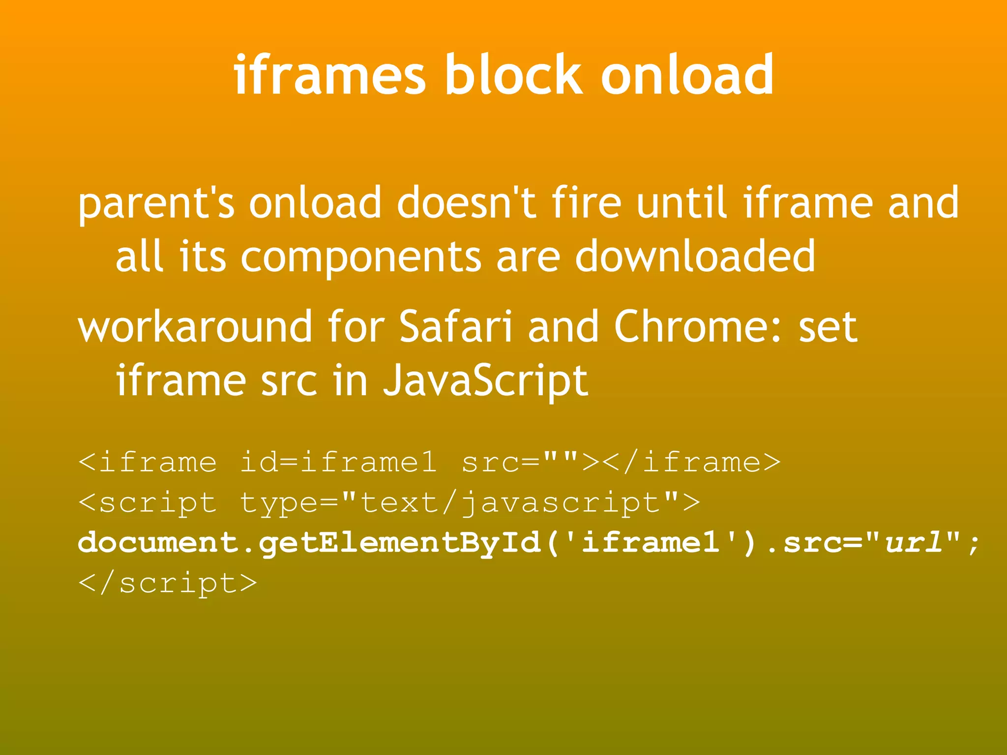 iframes block onload

parent's onload doesn't fire until iframe and
  all its components are downloaded
workaround for Safari and Chrome: set
 iframe src in JavaScript
<iframe id=iframe1 src=""></iframe>
<script type="text/javascript">
document.getElementById('iframe1').src="url";
</script>
 