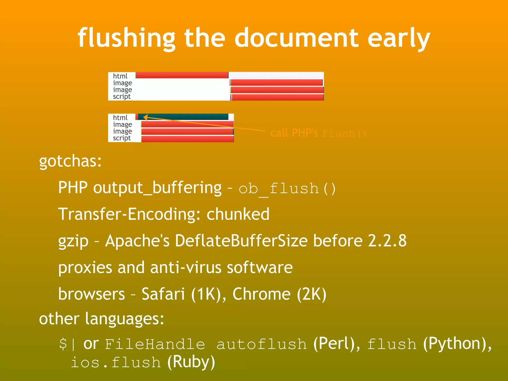 flushing the document early
           html
           image
           image
           script


           html
           image
           image
           script
                               call PHP's flush()

gotchas:
  PHP output_buffering – ob_flush()
  Transfer-Encoding: chunked
  gzip – Apache's DeflateBufferSize before 2.2.8
  proxies and anti-virus software
  browsers – Safari (1K), Chrome (2K)
other languages:
  $| or FileHandle autoflush (Perl), flush (Python),
    ios.flush (Ruby)
 