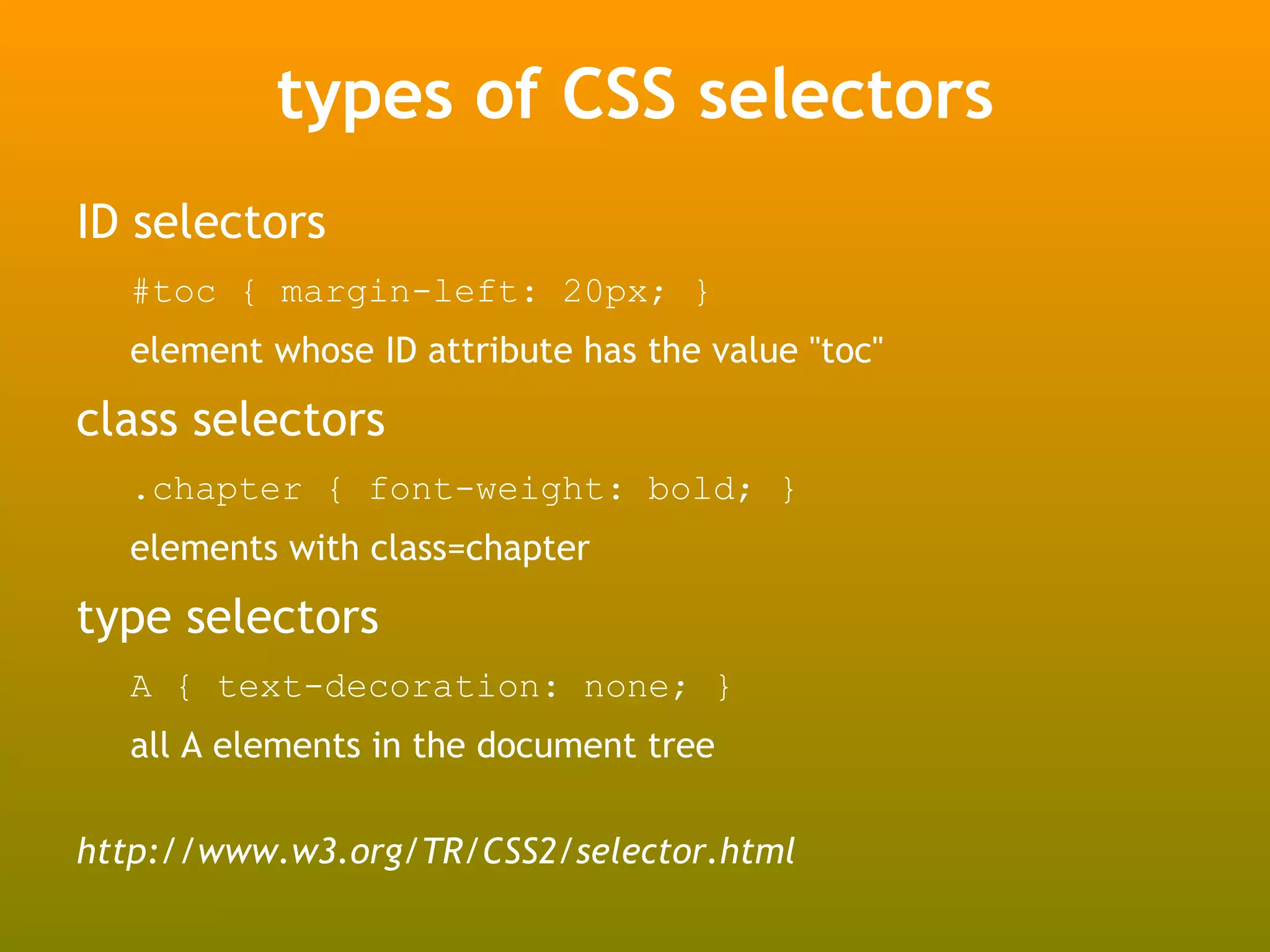 types of CSS selectors
ID selectors
  #toc { margin-left: 20px; }
  element whose ID attribute has the value "toc"

class selectors
  .chapter { font-weight: bold; }
  elements with class=chapter

type selectors
  A { text-decoration: none; }
  all A elements in the document tree

http://www.w3.org/TR/CSS2/selector.html
 