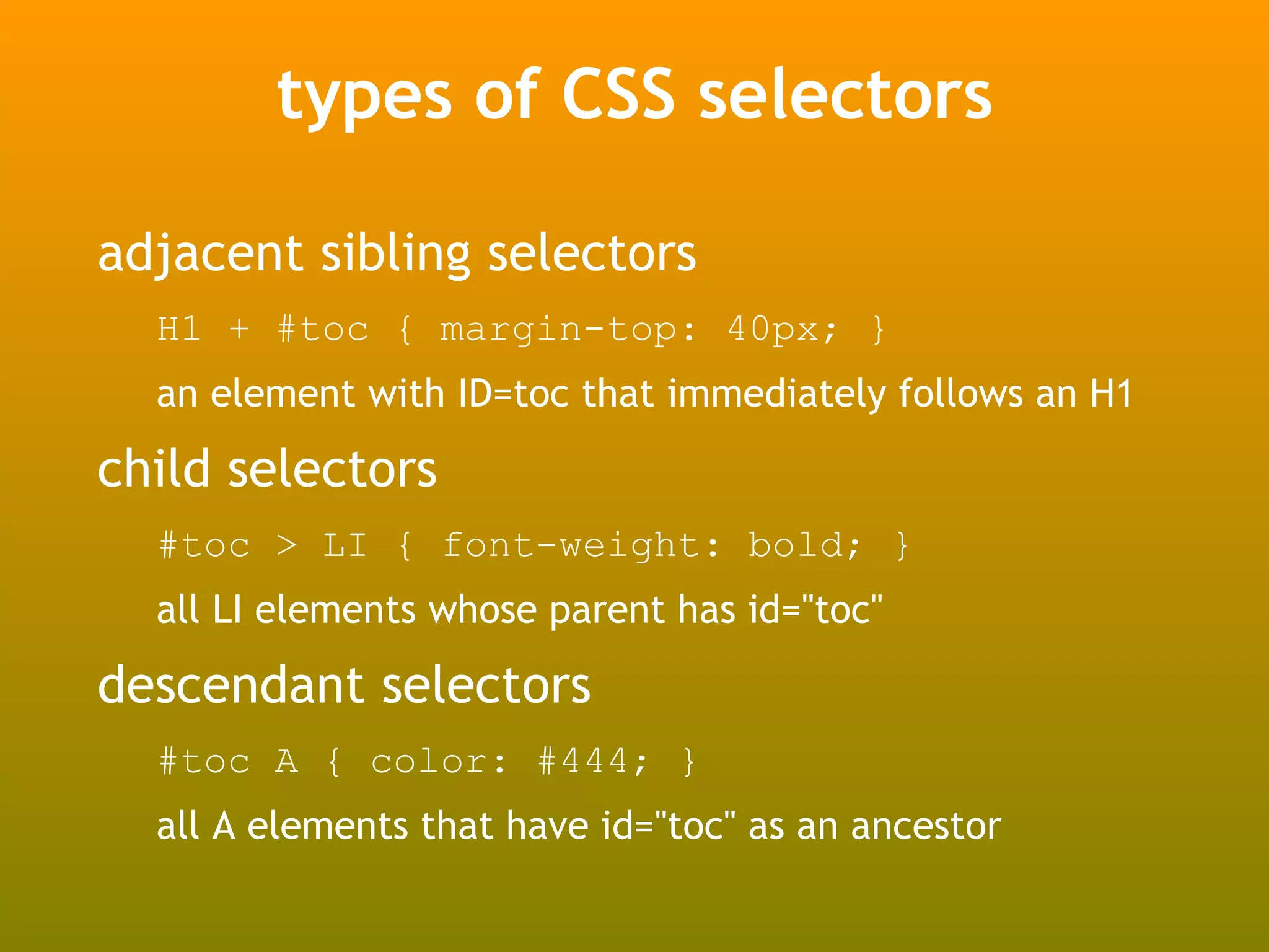 types of CSS selectors

adjacent sibling selectors
  H1 + #toc { margin-top: 40px; }
  an element with ID=toc that immediately follows an H1

child selectors
  #toc > LI { font-weight: bold; }
  all LI elements whose parent has id="toc"

descendant selectors
  #toc A { color: #444; }
  all A elements that have id="toc" as an ancestor
 