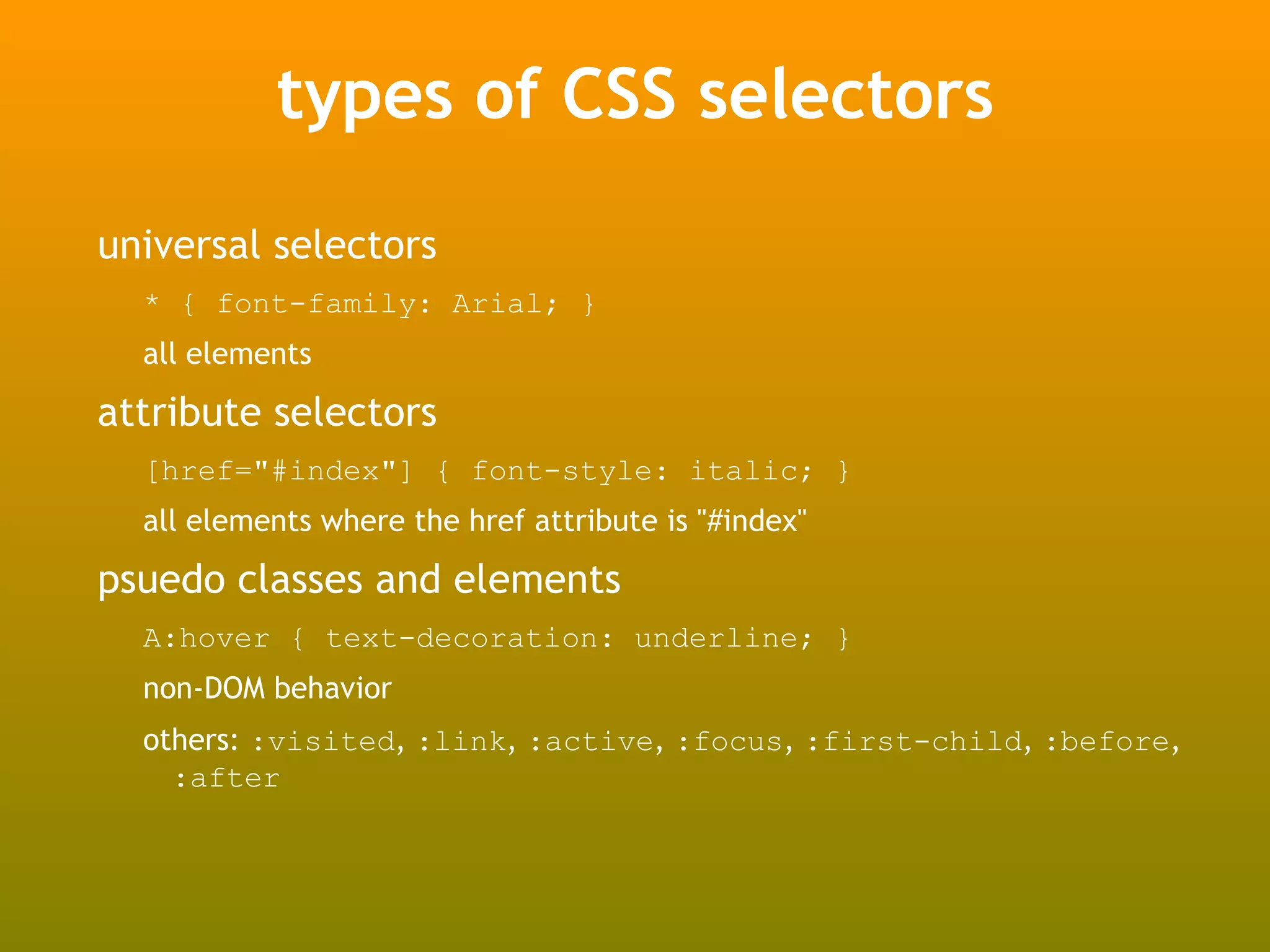 types of CSS selectors
universal selectors
  * { font-family: Arial; }
  all elements

attribute selectors
  [href="#index"] { font-style: italic; }
  all elements where the href attribute is "#index"

psuedo classes and elements
  A:hover { text-decoration: underline; }
  non-DOM behavior
  others: :visited, :link, :active, :focus, :first-child, :before,
    :after
 