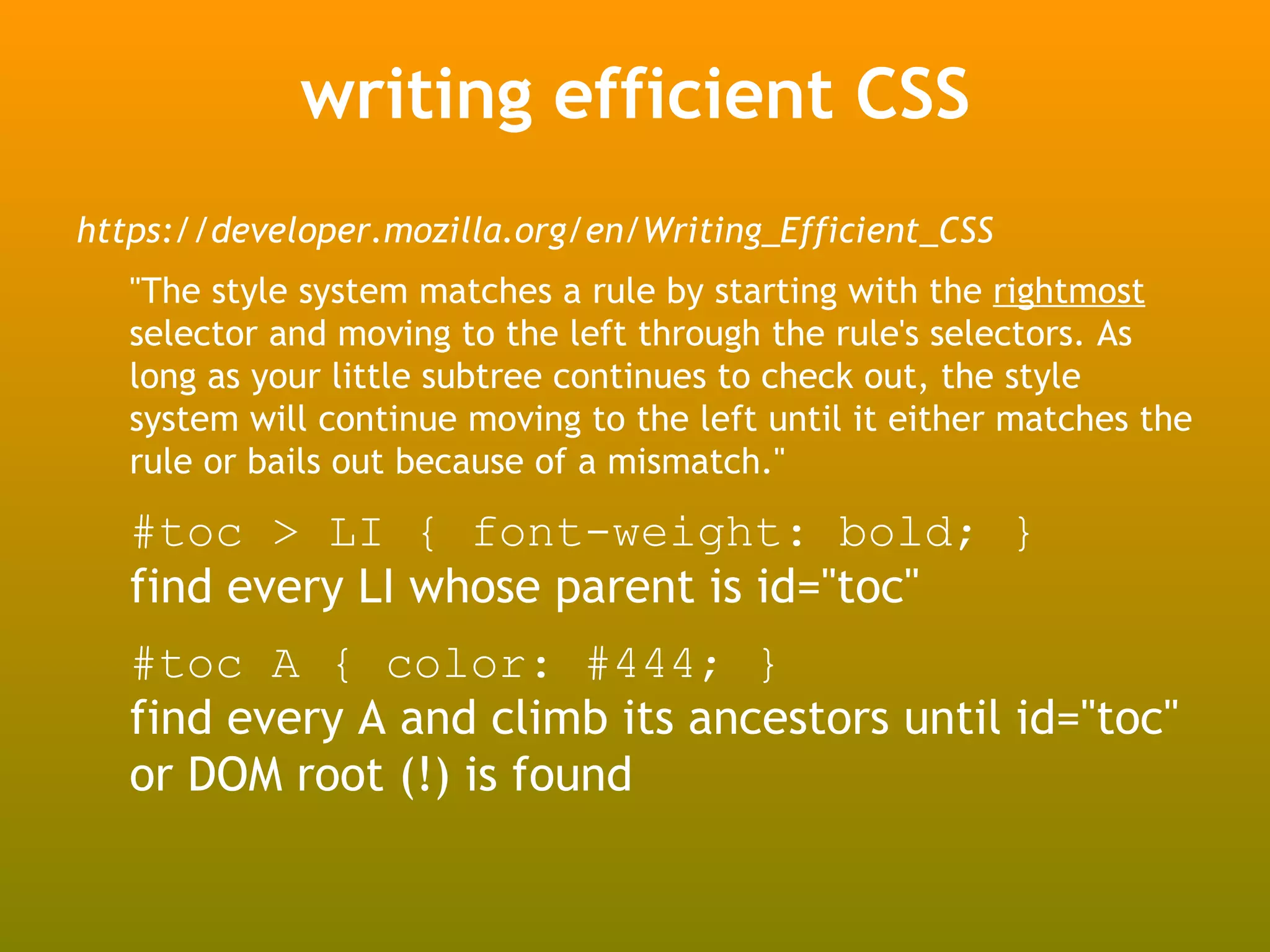 writing efficient CSS
https://developer.mozilla.org/en/Writing_Efficient_CSS
   "The style system matches a rule by starting with the rightmost
   selector and moving to the left through the rule's selectors. As
   long as your little subtree continues to check out, the style
   system will continue moving to the left until it either matches the
   rule or bails out because of a mismatch."

   #toc > LI { font-weight: bold; }
   find every LI whose parent is id="toc"
   #toc A { color: #444; }
   find every A and climb its ancestors until id="toc"
   or DOM root (!) is found
 