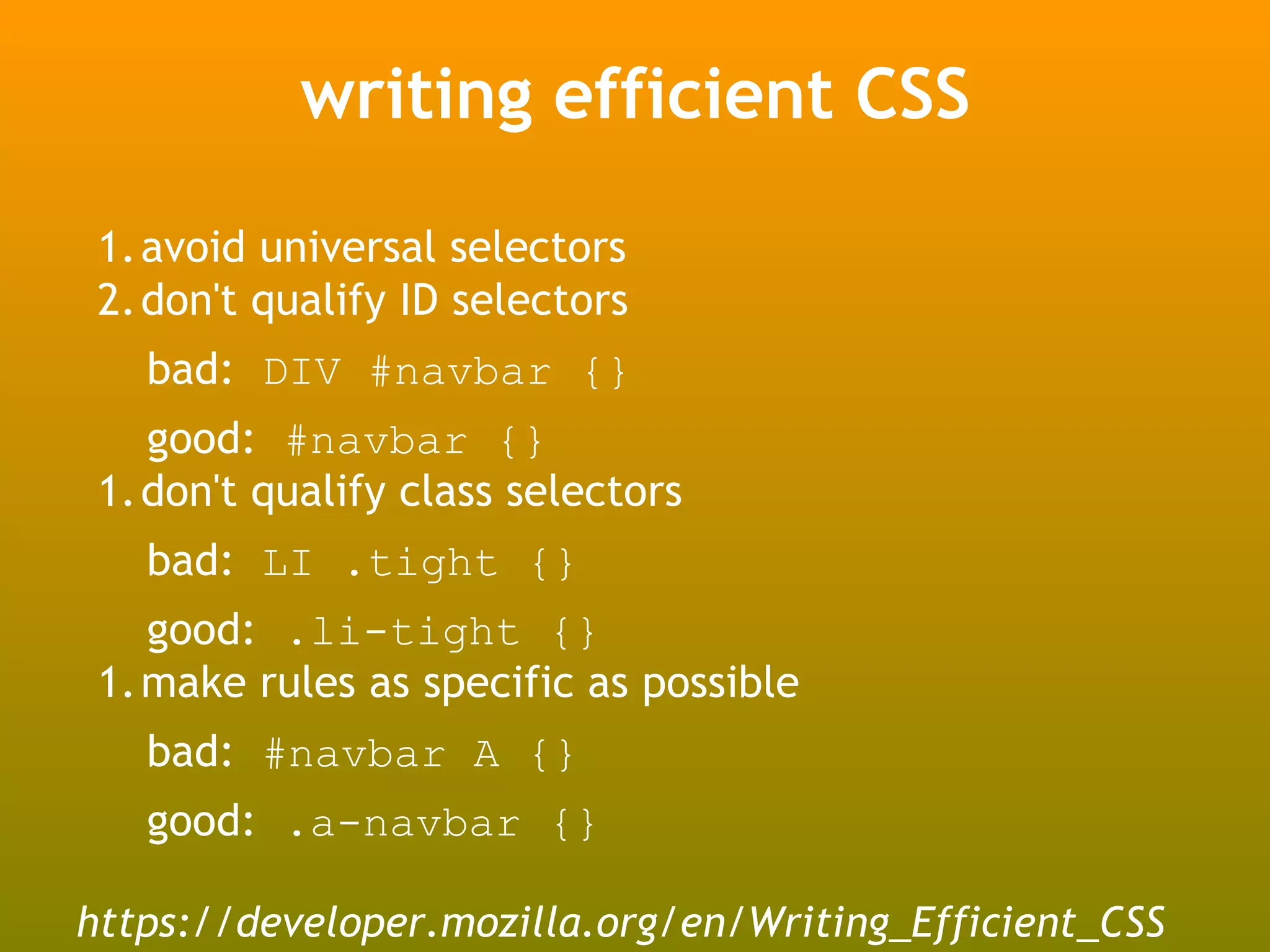 writing efficient CSS

 1.avoid universal selectors
 2.don't qualify ID selectors
   bad: DIV #navbar {}
   good: #navbar {}
 1.don't qualify class selectors
   bad: LI .tight {}
   good: .li-tight {}
 1.make rules as specific as possible
   bad: #navbar A {}
   good: .a-navbar {}

https://developer.mozilla.org/en/Writing_Efficient_CSS
 