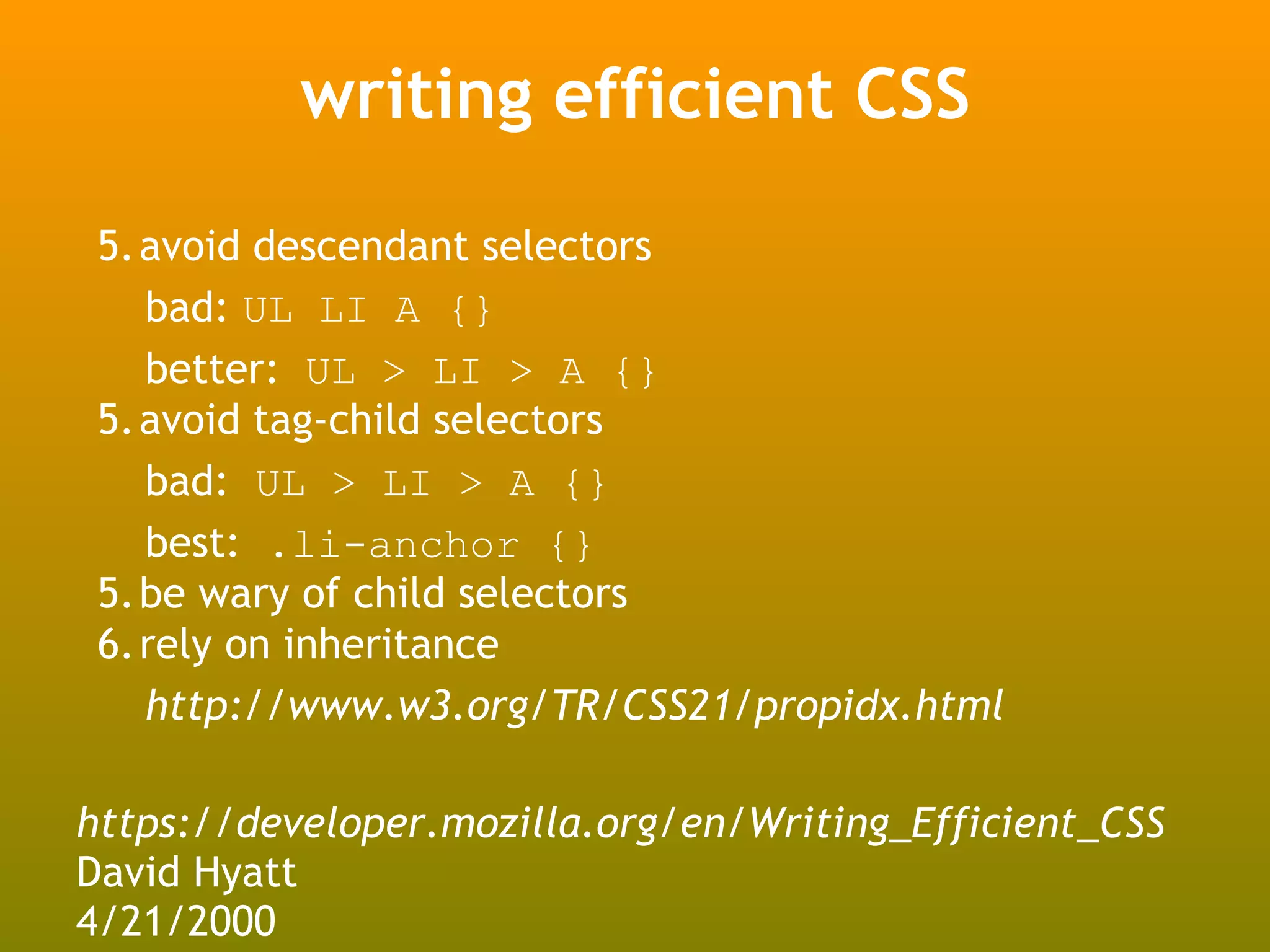 writing efficient CSS

 5.avoid descendant selectors
   bad: UL LI A {}
   better: UL > LI > A {}
 5.avoid tag-child selectors
   bad: UL > LI > A {}
   best: .li-anchor {}
 5.be wary of child selectors
 6.rely on inheritance
   http://www.w3.org/TR/CSS21/propidx.html

https://developer.mozilla.org/en/Writing_Efficient_CSS
David Hyatt
4/21/2000
 