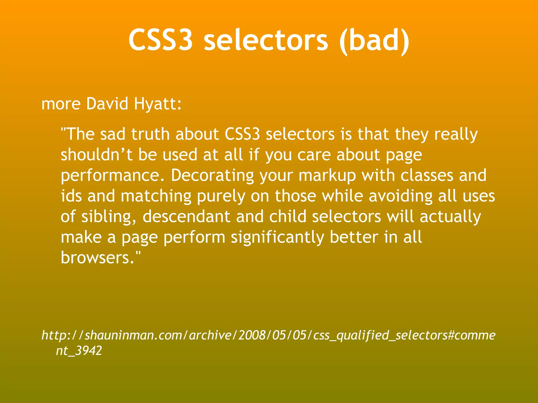 CSS3 selectors (bad)
more David Hyatt:
  "The sad truth about CSS3 selectors is that they really
  shouldn’t be used at all if you care about page
  performance. Decorating your markup with classes and
  ids and matching purely on those while avoiding all uses
  of sibling, descendant and child selectors will actually
  make a page perform significantly better in all
  browsers."



http://shauninman.com/archive/2008/05/05/css_qualified_selectors#comme
  nt_3942
 