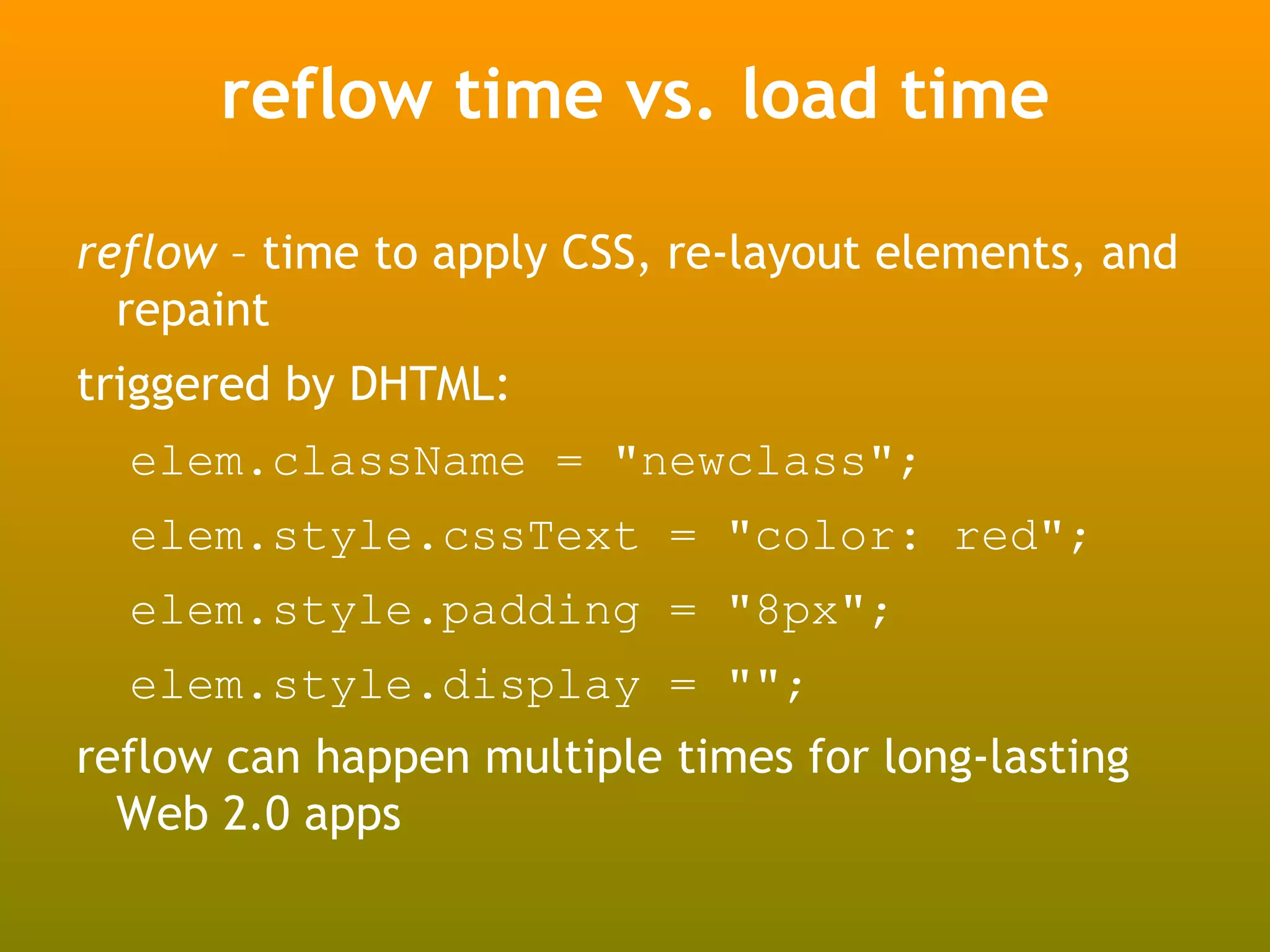 reflow time vs. load time

reflow – time to apply CSS, re-layout elements, and
  repaint
triggered by DHTML:
  elem.className = "newclass";
  elem.style.cssText = "color: red";
  elem.style.padding = "8px";
  elem.style.display = "";
reflow can happen multiple times for long-lasting
  Web 2.0 apps
 