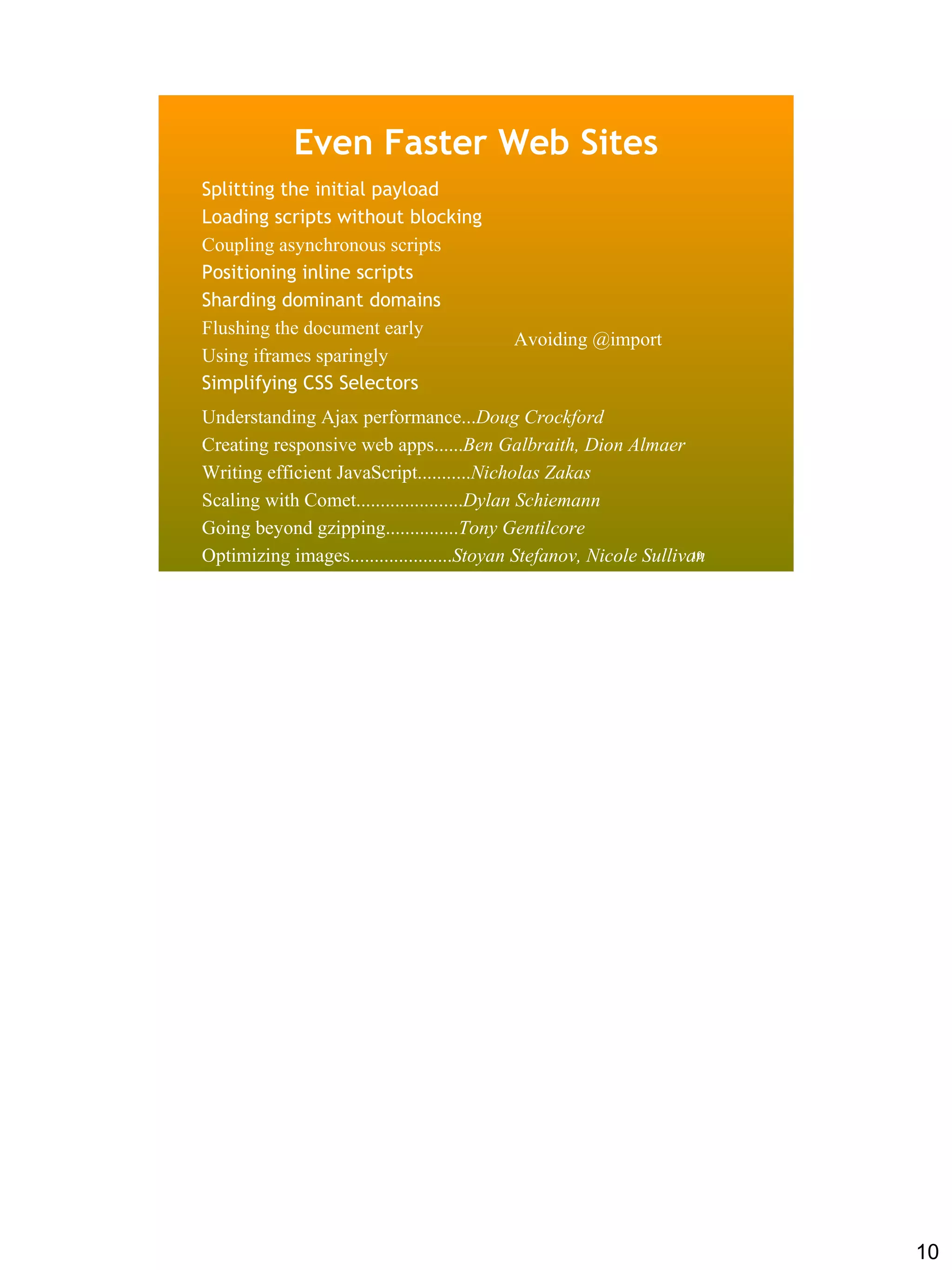 Even Faster Web Sites
Splitting the initial payload
Loading scripts without blocking
Coupling asynchronous scripts
Positioning inline scripts
Sharding dominant domains
Flushing the document early
                                           Avoiding @import
Using iframes sparingly
Simplifying CSS Selectors
Understanding Ajax performance...Doug Crockford
Creating responsive web apps......Ben Galbraith, Dion Almaer
Writing efficient JavaScript...........Nicholas Zakas
Scaling with Comet......................Dylan Schiemann
Going beyond gzipping...............Tony Gentilcore
Optimizing images.....................Stoyan Stefanov, Nicole Sullivan
                                                                     10




                                                                          10
 